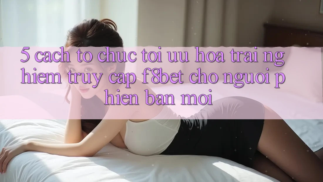5. Cách tổ chức Tối Ưu Hóa Trải Nghiệm Truy Cập F8bet Cho Người Phiên bản mới