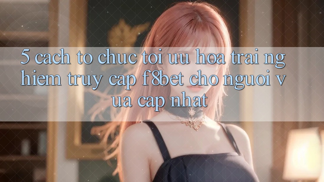 5. Cách tổ chức Tối Ưu Hóa Trải Nghiệm Truy Cập F8bet Cho Người Vừa cập nhật