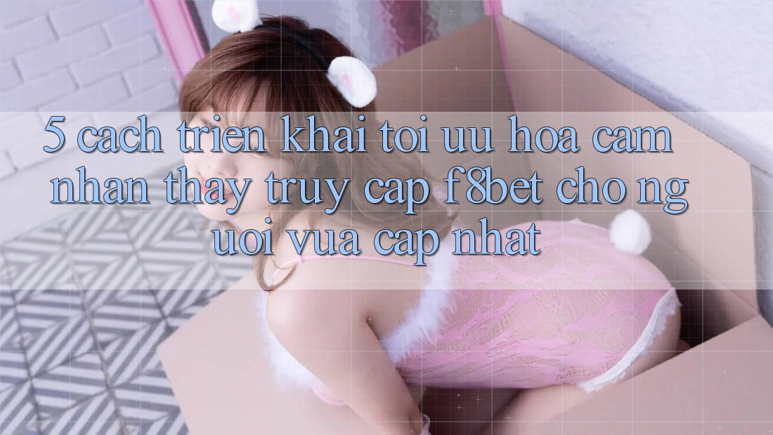 5. Cách triển khai Tối Ưu Hóa Cảm nhận thấy Truy Cập F8bet Cho Người Vừa cập nhật 5. Cách triển khai Tối Ưu Hóa Cảm nhận thấy Truy Cập F8bet Cho Người Vừa cập nhật