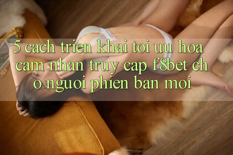 5. Cách triển khai Tối Ưu Hóa Cảm nhận Truy Cập F8bet Cho Người Phiên bản mới 5. Cách triển khai Tối Ưu Hóa Cảm nhận Truy Cập F8bet Cho Người Phiên bản mới