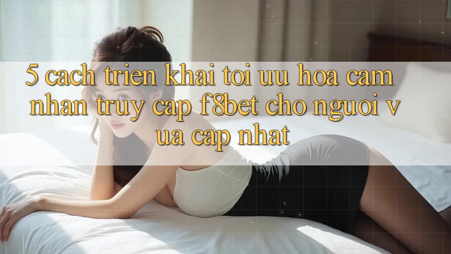 5. Cách triển khai Tối Ưu Hóa Cảm nhận Truy Cập F8bet Cho Người Vừa cập nhật