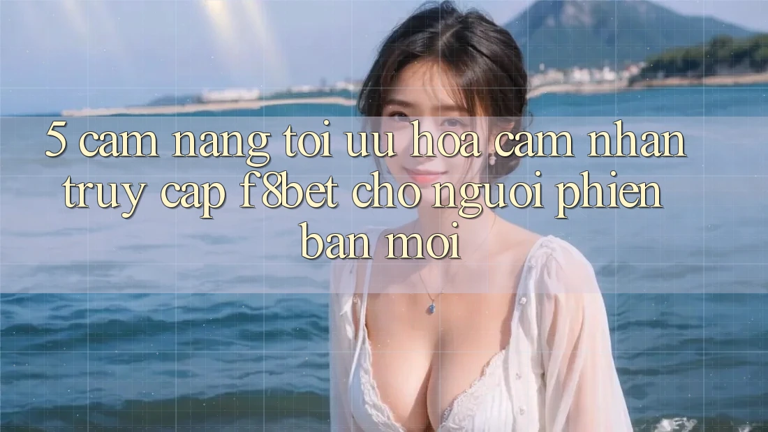 5. Cẩm nang Tối Ưu Hóa Cảm nhận Truy Cập F8bet Cho Người Phiên bản mới