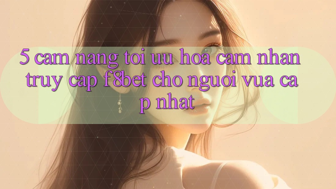 5. Cẩm nang Tối Ưu Hóa Cảm nhận Truy Cập F8bet Cho Người Vừa cập nhật