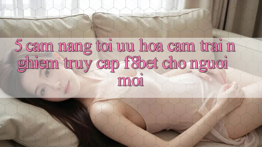 5. Cẩm nang Tối Ưu Hóa Cảm trải nghiệm Truy Cập F8bet Cho Người Mới