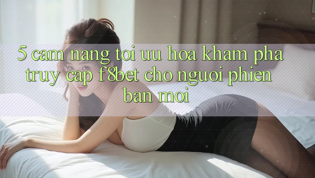5. Cẩm nang Tối Ưu Hóa Khám phá Truy Cập F8bet Cho Người Phiên bản mới