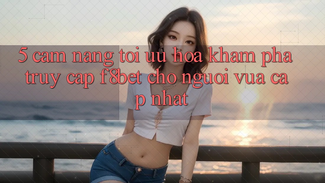 5. Cẩm nang Tối Ưu Hóa Khám phá Truy Cập F8bet Cho Người Vừa cập nhật