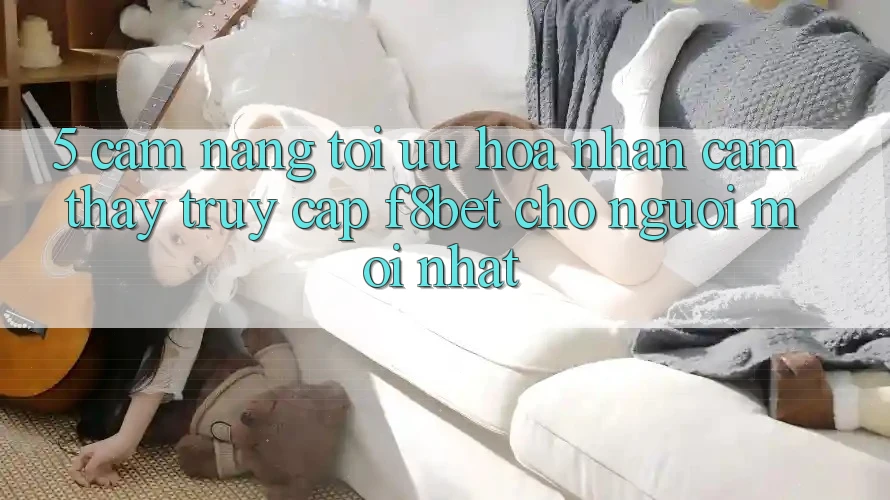5. Cẩm nang Tối Ưu Hóa Nhận cảm thấy Truy Cập F8bet Cho Người Mới nhất