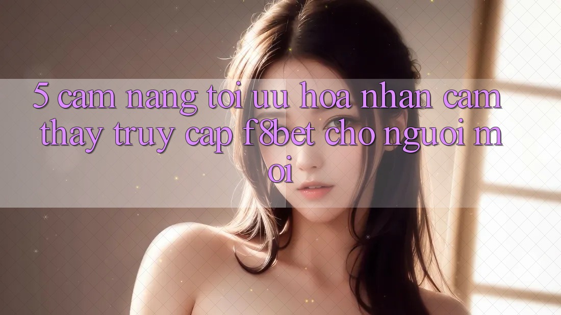 5. Cẩm nang Tối Ưu Hóa Nhận cảm thấy Truy Cập F8bet Cho Người Mới