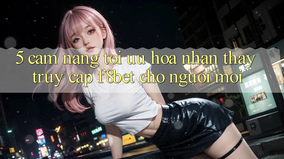 5. Cẩm nang Tối Ưu Hóa Nhận thấy Truy Cập F8bet Cho Người Mới