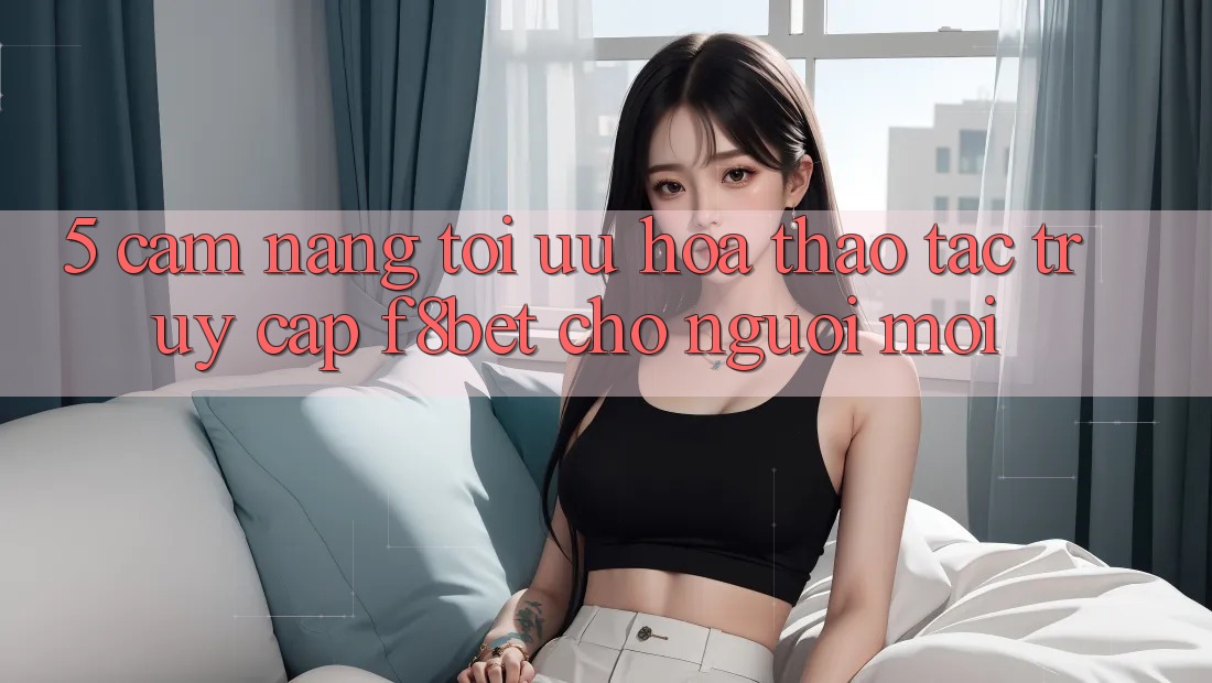 5. Cẩm nang Tối Ưu Hóa Thao tác Truy Cập F8bet Cho Người Mới