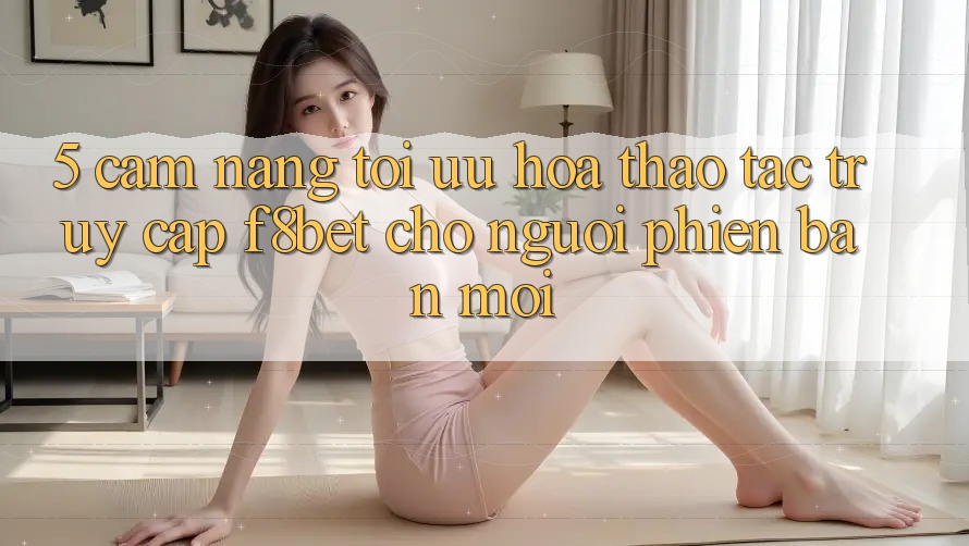 5. Cẩm nang Tối Ưu Hóa Thao tác Truy Cập F8bet Cho Người Phiên bản mới