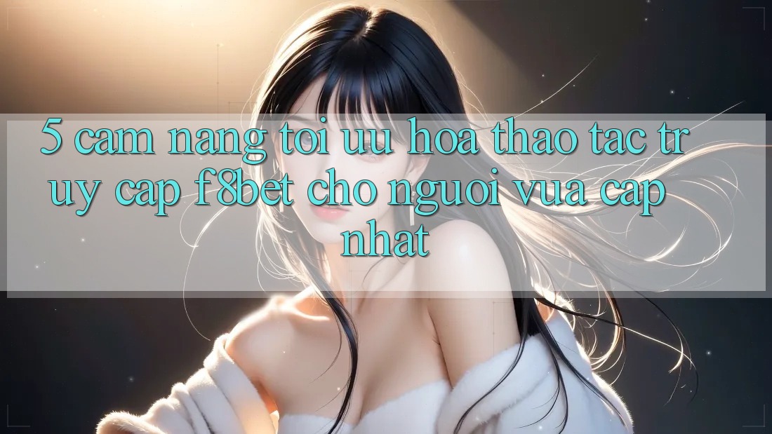 5. Cẩm nang Tối Ưu Hóa Thao tác Truy Cập F8bet Cho Người Vừa cập nhật