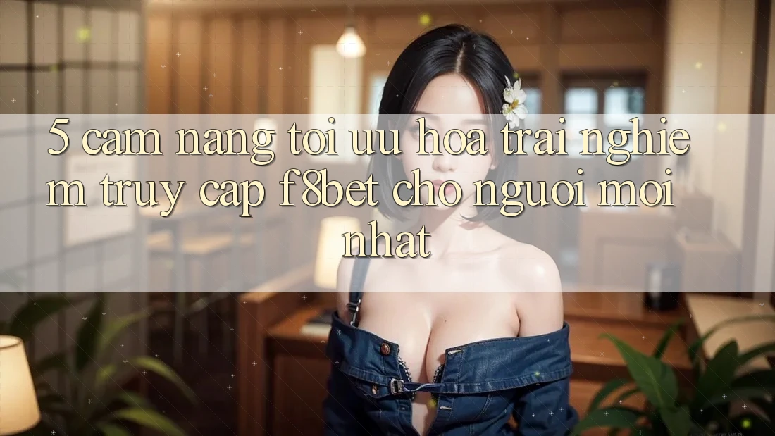 5. Cẩm nang Tối Ưu Hóa Trải Nghiệm Truy Cập F8bet Cho Người Mới nhất