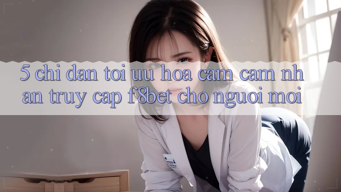 5. Chỉ dẫn Tối Ưu Hóa Cảm cảm nhận Truy Cập F8bet Cho Người Mới