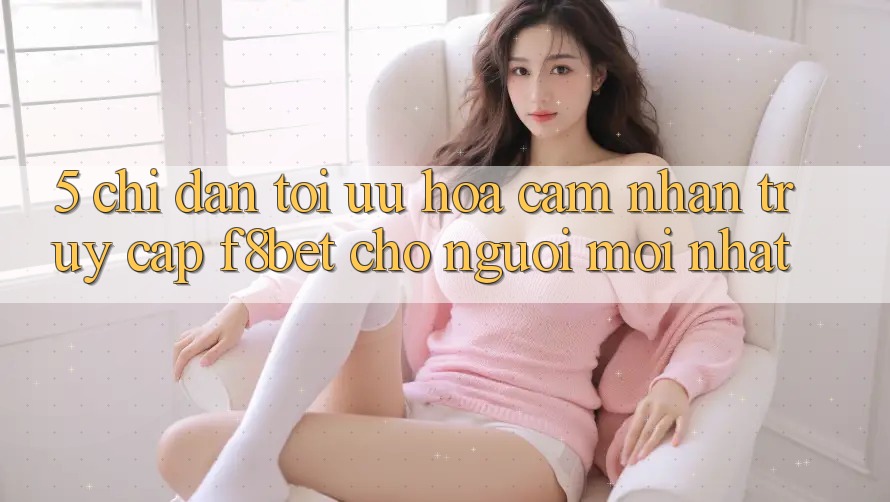 5. Chỉ dẫn Tối Ưu Hóa Cảm nhận Truy Cập F8bet Cho Người Mới nhất