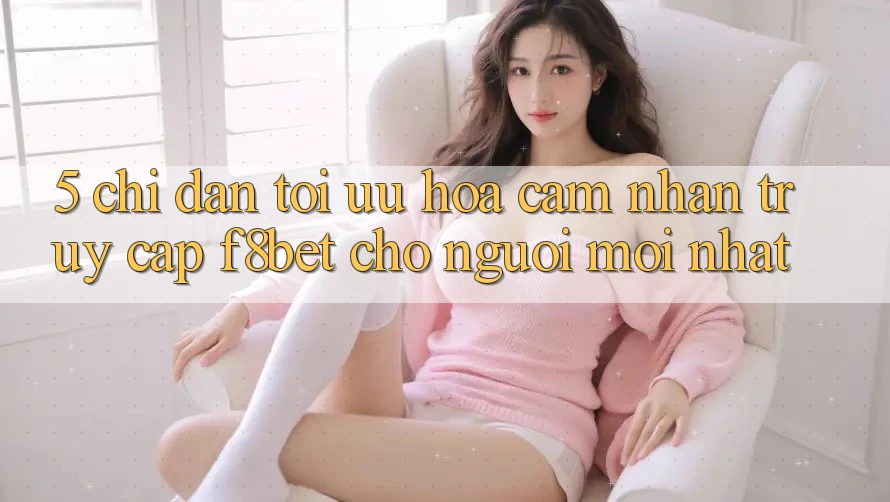 5. Chỉ dẫn Tối Ưu Hóa Cảm nhận Truy Cập F8bet Cho Người Mới nhất