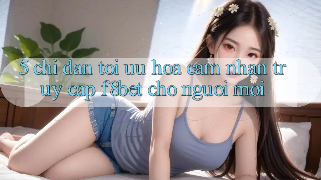 5. Chỉ dẫn Tối Ưu Hóa Cảm nhận Truy Cập F8bet Cho Người Mới