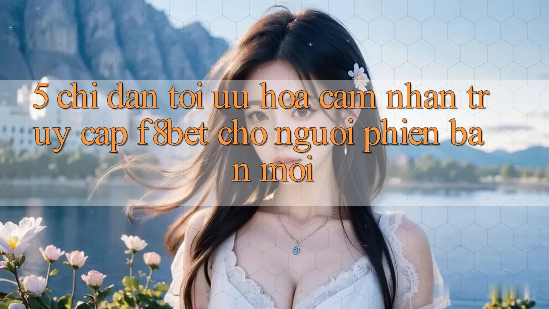 5. Chỉ dẫn Tối Ưu Hóa Cảm nhận Truy Cập F8bet Cho Người Phiên bản mới