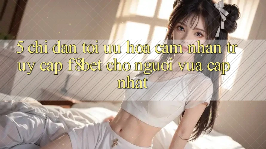 5. Chỉ dẫn Tối Ưu Hóa Cảm nhận Truy Cập F8bet Cho Người Vừa cập nhật
