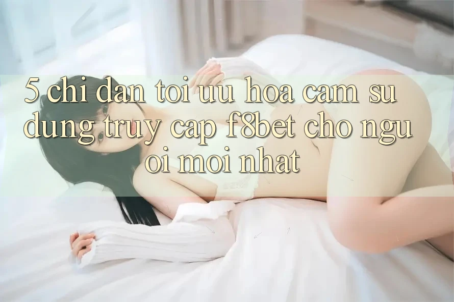 5. Chỉ dẫn Tối Ưu Hóa Cảm sử dụng Truy Cập F8bet Cho Người Mới nhất
