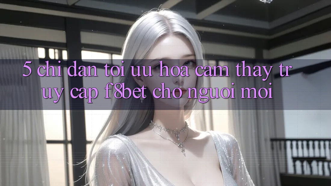 5. Chỉ dẫn Tối Ưu Hóa Cảm thấy Truy Cập F8bet Cho Người Mới