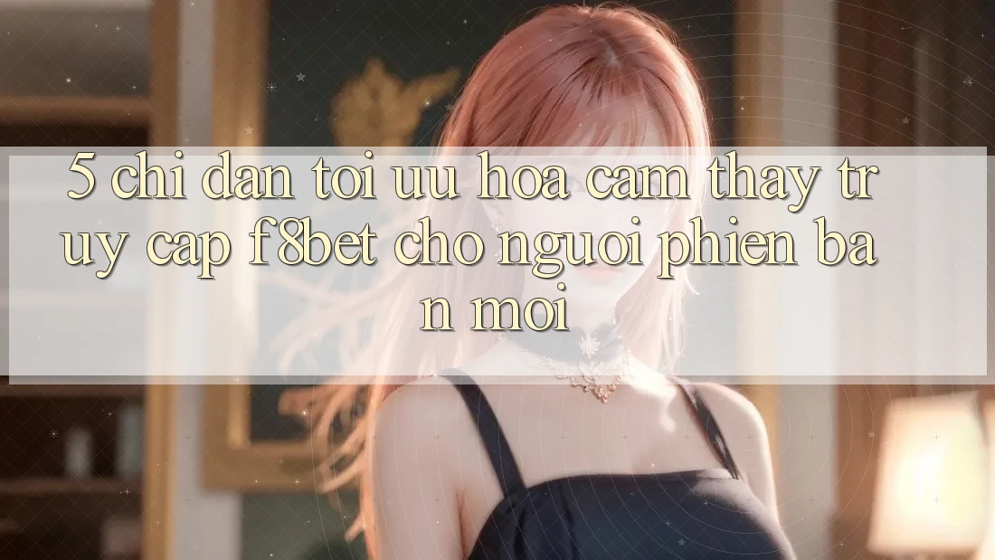 5. Chỉ dẫn Tối Ưu Hóa Cảm thấy Truy Cập F8bet Cho Người Phiên bản mới
