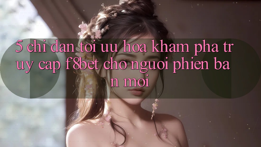 5. Chỉ dẫn Tối Ưu Hóa Khám phá Truy Cập F8bet Cho Người Phiên bản mới
