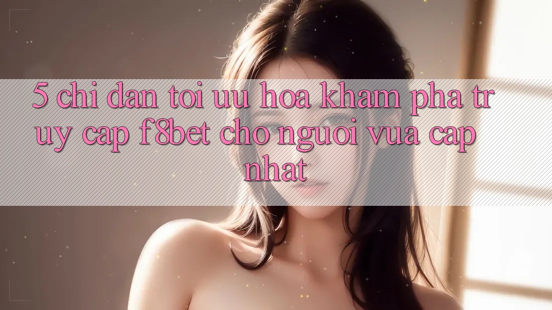 5. Chỉ dẫn Tối Ưu Hóa Khám phá Truy Cập F8bet Cho Người Vừa cập nhật