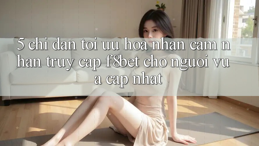5. Chỉ dẫn Tối Ưu Hóa Nhận cảm nhận Truy Cập F8bet Cho Người Vừa cập nhật