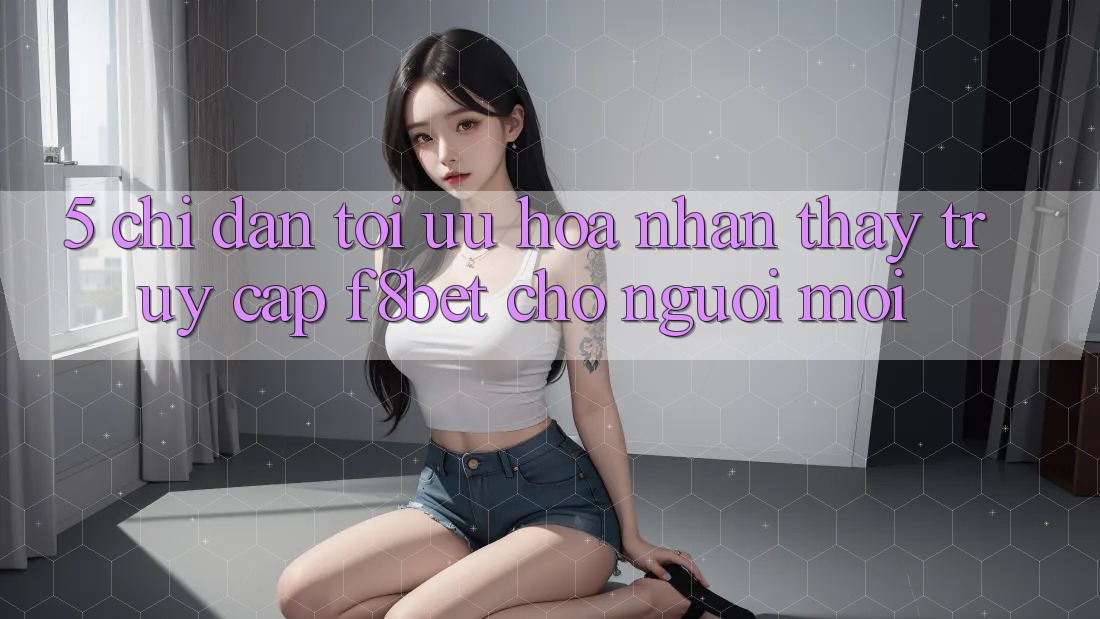 5. Chỉ dẫn Tối Ưu Hóa Nhận thấy Truy Cập F8bet Cho Người Mới 5. Chỉ dẫn Tối Ưu Hóa Nhận thấy Truy Cập F8bet Cho Người Mới