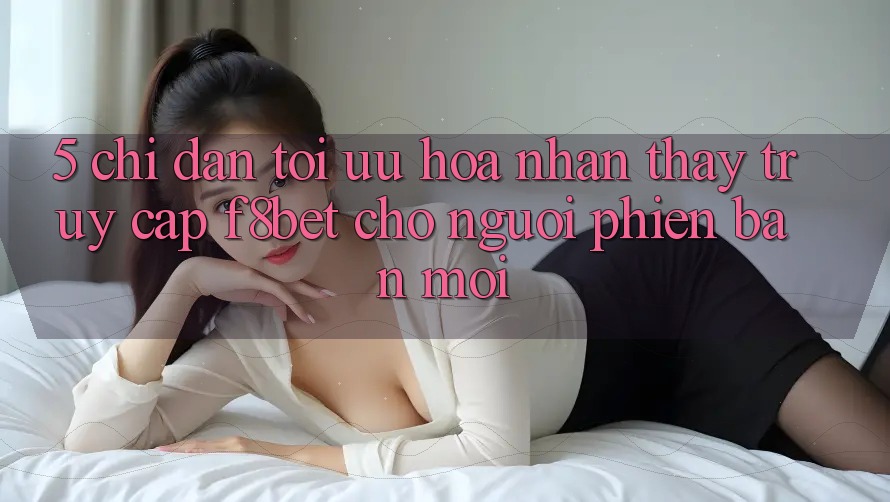 5. Chỉ dẫn Tối Ưu Hóa Nhận thấy Truy Cập F8bet Cho Người Phiên bản mới