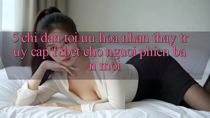 5. Chỉ dẫn Tối Ưu Hóa Nhận thấy Truy Cập F8bet Cho Người Phiên bản mới