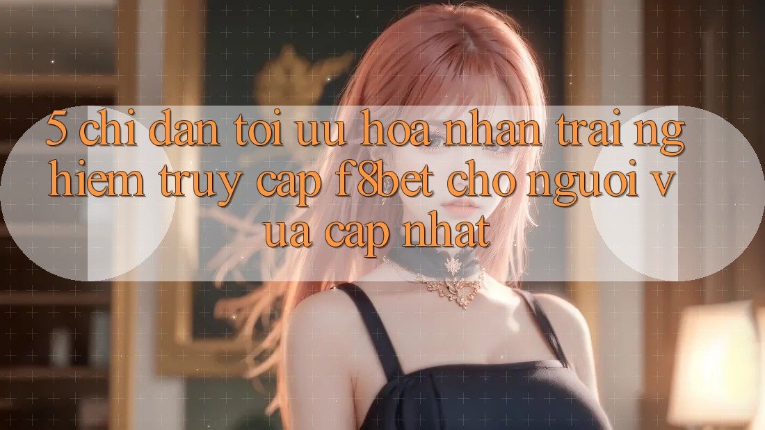 5. Chỉ dẫn Tối Ưu Hóa Nhận trải nghiệm Truy Cập F8bet Cho Người Vừa cập nhật 5. Chỉ dẫn Tối Ưu Hóa Nhận trải nghiệm Truy Cập F8bet Cho Người Vừa cập nhật