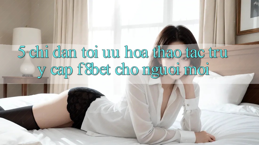 5. Chỉ dẫn Tối Ưu Hóa Thao tác Truy Cập F8bet Cho Người Mới