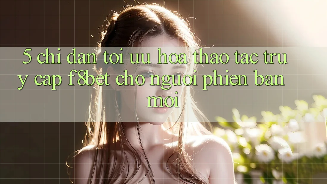5. Chỉ dẫn Tối Ưu Hóa Thao tác Truy Cập F8bet Cho Người Phiên bản mới