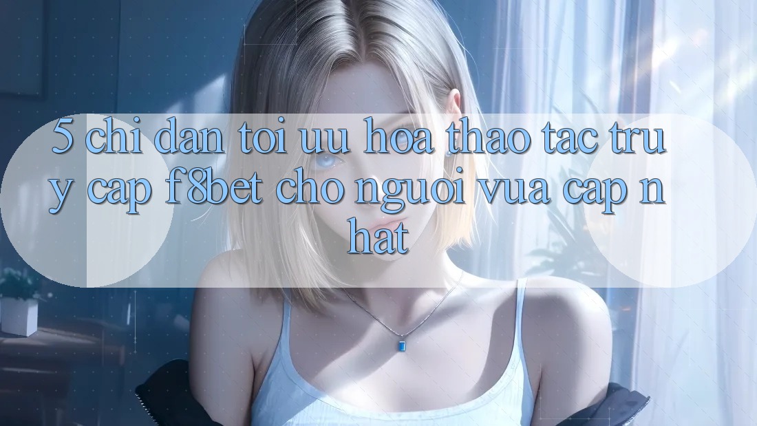 5. Chỉ dẫn Tối Ưu Hóa Thao tác Truy Cập F8bet Cho Người Vừa cập nhật