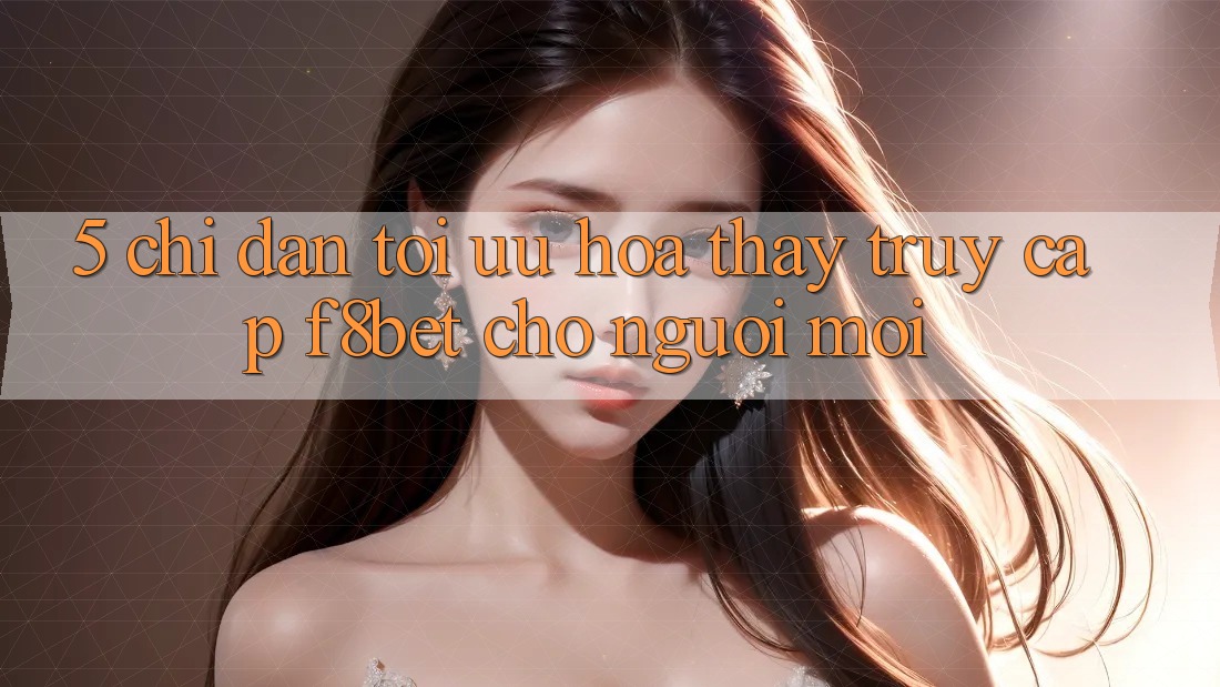 5. Chỉ dẫn Tối Ưu Hóa Thấy Truy Cập F8bet Cho Người Mới