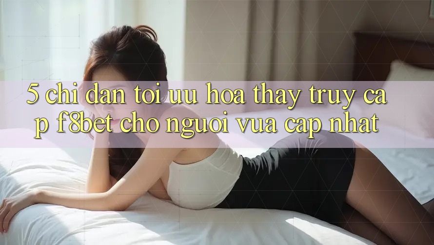 5. Chỉ dẫn Tối Ưu Hóa Thấy Truy Cập F8bet Cho Người Vừa cập nhật