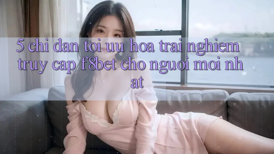 5. Chỉ dẫn Tối Ưu Hóa Trải Nghiệm Truy Cập F8bet Cho Người Mới nhất