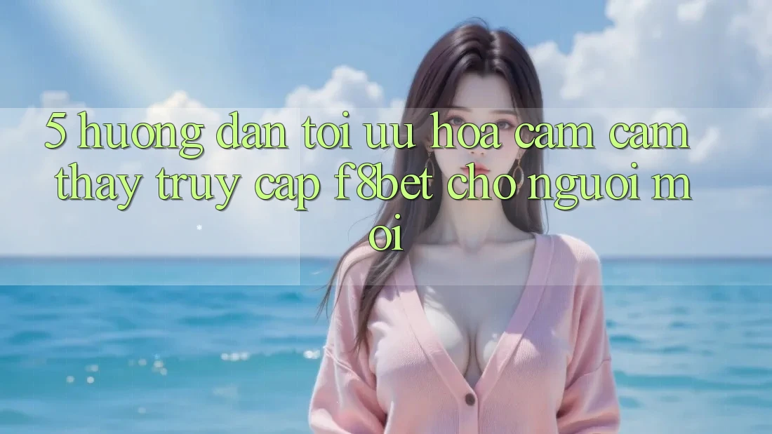 5. Hướng Dẫn Tối Ưu Hóa Cảm cảm thấy Truy Cập F8bet Cho Người Mới