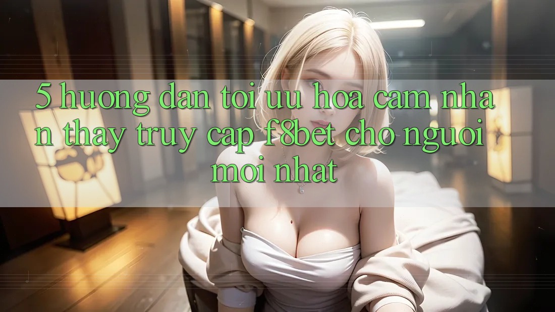 5. Hướng Dẫn Tối Ưu Hóa Cảm nhận thấy Truy Cập F8bet Cho Người Mới nhất