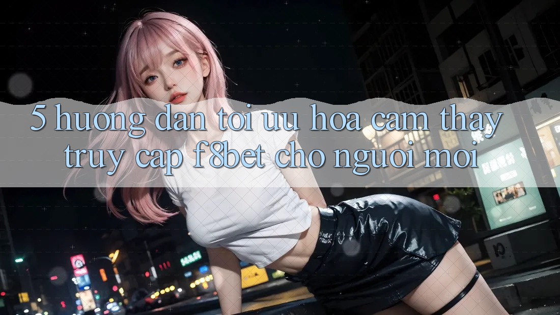 5. Hướng Dẫn Tối Ưu Hóa Cảm thấy Truy Cập F8bet Cho Người Mới