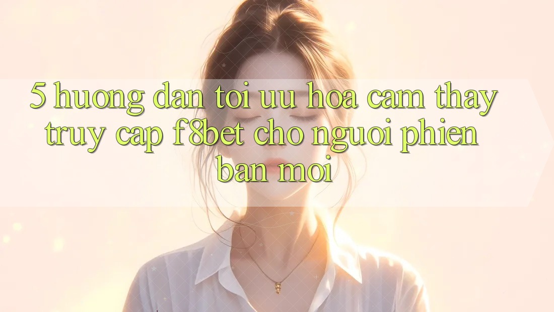 5. Hướng Dẫn Tối Ưu Hóa Cảm thấy Truy Cập F8bet Cho Người Phiên bản mới