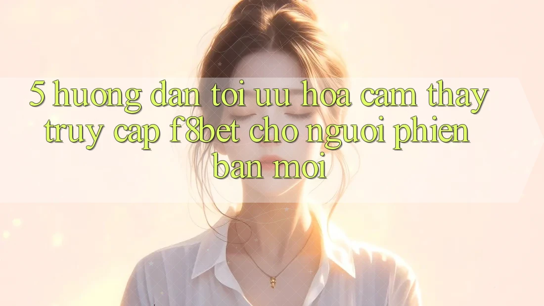 5. Hướng Dẫn Tối Ưu Hóa Cảm thấy Truy Cập F8bet Cho Người Phiên bản mới