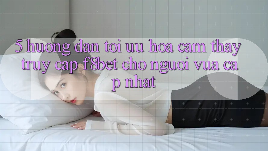 5. Hướng Dẫn Tối Ưu Hóa Cảm thấy Truy Cập F8bet Cho Người Vừa cập nhật