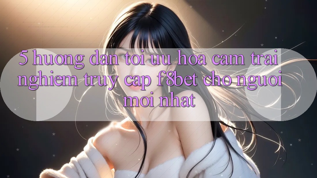 5. Hướng Dẫn Tối Ưu Hóa Cảm trải nghiệm Truy Cập F8bet Cho Người Mới nhất 5. Hướng Dẫn Tối Ưu Hóa Cảm trải nghiệm Truy Cập F8bet Cho Người Mới nhất