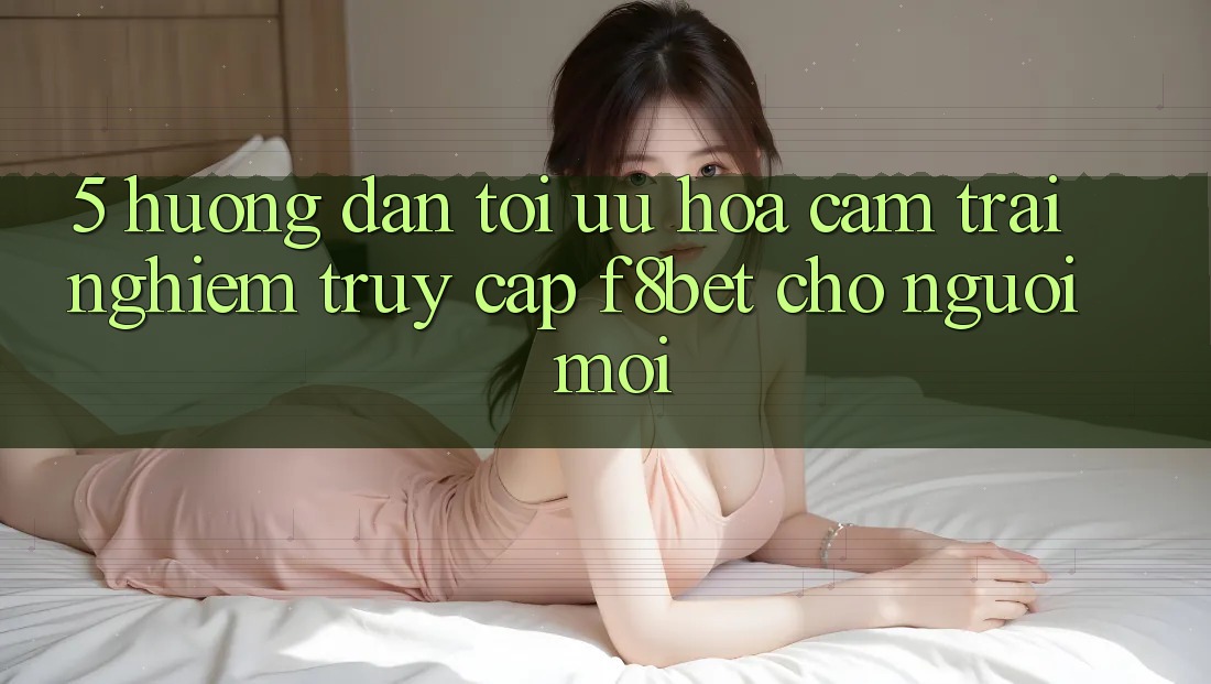 5. Hướng Dẫn Tối Ưu Hóa Cảm trải nghiệm Truy Cập F8bet Cho Người Mới