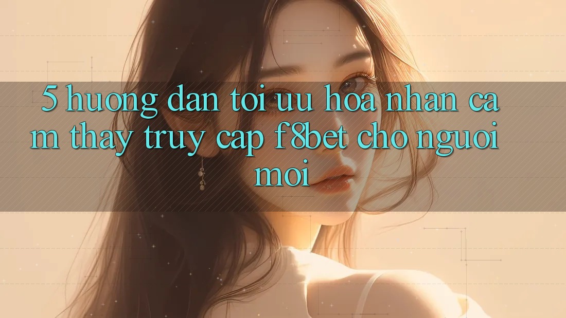 5. Hướng Dẫn Tối Ưu Hóa Nhận cảm thấy Truy Cập F8bet Cho Người Mới