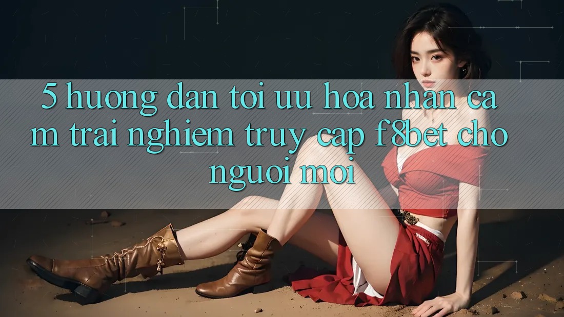5. Hướng Dẫn Tối Ưu Hóa Nhận cảm trải nghiệm Truy Cập F8bet Cho Người Mới