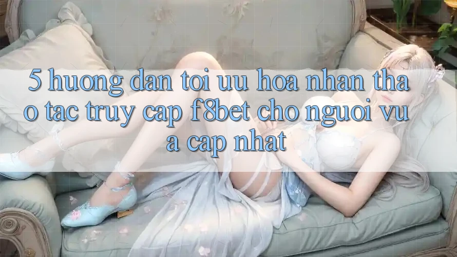 5. Hướng Dẫn Tối Ưu Hóa Nhận thao tác Truy Cập F8bet Cho Người Vừa cập nhật